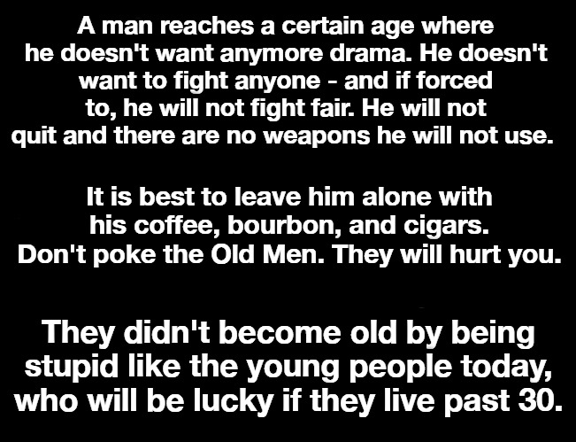 Don't Mess With Old Farts | A man reaches a certain age where he doesn't want anymore drama. He doesn't want to fight anyone - and if forced to, he will not fight fair. He will not quit and there are no weapons he will not use. It is best to leave him alone with his coffee, bourbon, and cigars. Don't poke the Old Men. They will hurt you. They didn't become old by being stupid like the young people today, who will be lucky if they live past 30. | image tagged in old farts,senior citizens,grumpy old men,old men laughing,old men will hurt you,words of wisdom | made w/ Imgflip meme maker