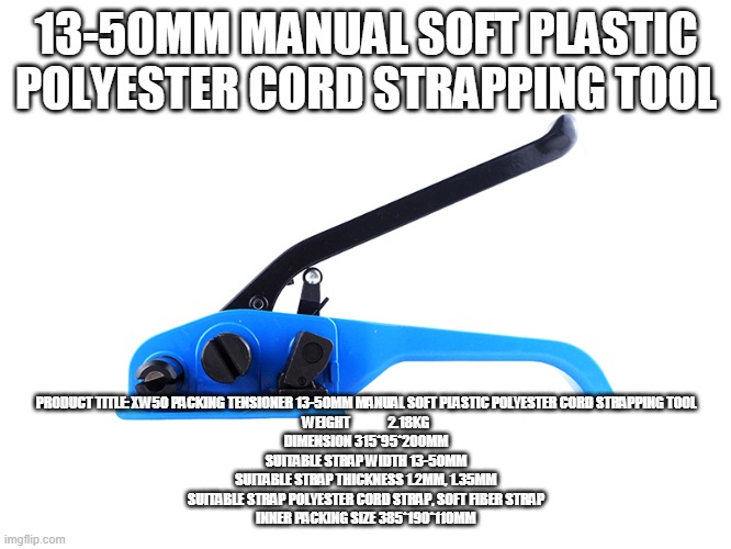13-50MM MANUAL SOFT PLASTIC POLYESTER CORD STRAPPING TOOL; PRODUCT TITLE:	XW50 PACKING TENSIONER 13-50MM MANUAL SOFT PLASTIC POLYESTER CORD STRAPPING TOOL
WEIGHT             	2.18KG
DIMENSION	315*95*200MM
SUITABLE STRAP WIDTH	13-50MM
SUITABLE STRAP THICKNESS	1.2MM, 1.35MM
SUITABLE STRAP	POLYESTER CORD STRAP, SOFT FIBER STRAP
INNER PACKING SIZE	385*190*110MM | made w/ Imgflip meme maker