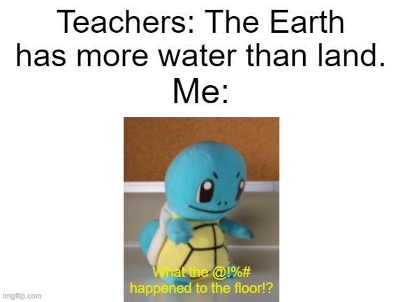 Blank White Template | Teachers: The Earth has more water than land. Me:; What the @!%# happened to the floor!? | image tagged in blank white template | made w/ Imgflip meme maker