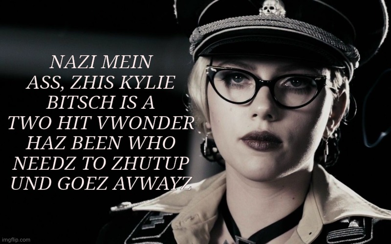 Originally a meme reply addressing the  question wondering if our dear has-been could ever possibly be a Nazi | NAZI MEIN ASS, ZHIS KYLIE BITSCH IS A TWO HIT VWONDER HAZ BEEN WHO NEEDZ TO ZHUTUP  UND GOEZ AVWAYZ | image tagged in scarlett johansson silkin floss  the spirit,kylieminoguesucks,scarlett johansson is hot,kylie minogue is not,kylie is a has been | made w/ Imgflip meme maker