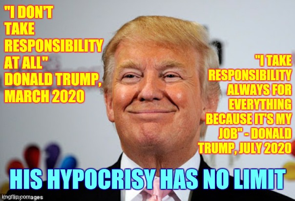 Trump Trolls Sing His Song Doo Dah, Doo Dah.  Trump Lies All Day Long, Oh The Doo Dah Day | "I DON'T TAKE RESPONSIBILITY AT ALL"    
DONALD TRUMP, 
MARCH 2020; "I TAKE RESPONSIBILITY ALWAYS FOR EVERYTHING BECAUSE IT'S MY JOB" - DONALD TRUMP, JULY 2020; HIS HYPOCRISY HAS NO LIMIT | image tagged in donald trump approves,trump unfit unqualified dangerous,liar in chief,lock him up,trump traitor,memes | made w/ Imgflip meme maker