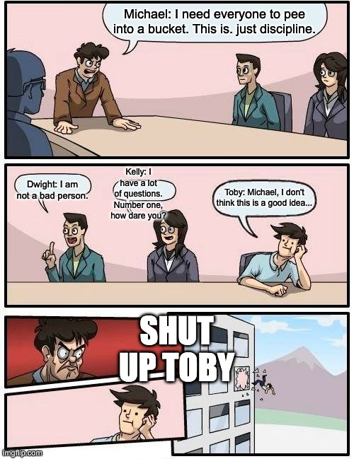 The Office Conference Room | Michael: I need everyone to pee into a bucket. This is. just discipline. Kelly: I have a lot of questions. Number one, how dare you? Dwight: I am not a bad person. Toby: Michael, I don't think this is a good idea... SHUT UP TOBY | image tagged in memes,boardroom meeting suggestion | made w/ Imgflip meme maker