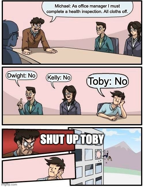 The Office Conference Room | Michael: As office manager I must complete a health inspection. All cloths off. Dwight: No; Kelly: No; Toby: No; SHUT UP TOBY | image tagged in memes,boardroom meeting suggestion | made w/ Imgflip meme maker