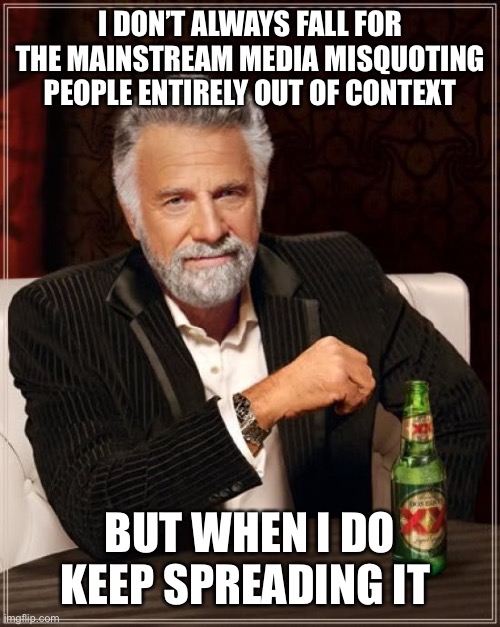The Most Interesting Man In The World Meme | I DON’T ALWAYS FALL FOR THE MAINSTREAM MEDIA MISQUOTING PEOPLE ENTIRELY OUT OF CONTEXT BUT WHEN I DO KEEP SPREADING IT | image tagged in memes,the most interesting man in the world | made w/ Imgflip meme maker
