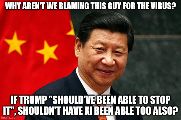 Blame the true source... China has months to try and contain the virus. They just played it down. | WHY AREN'T WE BLAMING THIS GUY FOR THE VIRUS? IF TRUMP "SHOULD'VE BEEN ABLE TO STOP IT", SHOULDN'T HAVE XI BEEN ABLE TOO ALSO? | image tagged in xi jinping | made w/ Imgflip meme maker