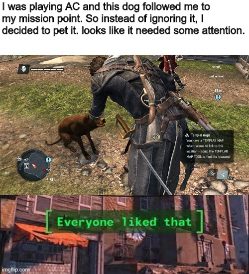 pet it | I was playing AC and this dog followed me to my mission point. So instead of ignoring it, I decided to pet it. looks like it needed some attention. | image tagged in everybody liked that | made w/ Imgflip meme maker
