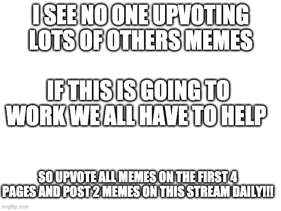 JOIN THE UPVOTE RISING! | I SEE NO ONE UPVOTING LOTS OF OTHERS MEMES; IF THIS IS GOING TO WORK WE ALL HAVE TO HELP; SO UPVOTE ALL MEMES ON THE FIRST 4 PAGES AND POST 2 MEMES ON THIS STREAM DAILY!!! | image tagged in blank white template | made w/ Imgflip meme maker