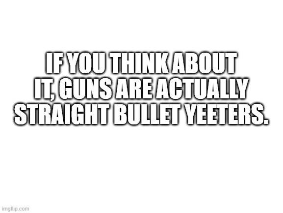 Blank White Template | IF YOU THINK ABOUT IT, GUNS ARE ACTUALLY STRAIGHT BULLET YEETERS. | image tagged in blank white template | made w/ Imgflip meme maker