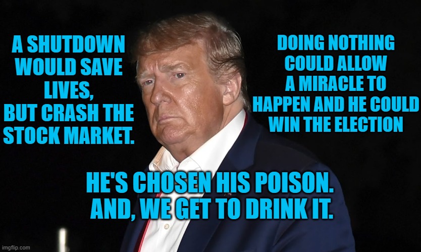 President Pandemic's Choice | DOING NOTHING COULD ALLOW A MIRACLE TO HAPPEN AND HE COULD WIN THE ELECTION; A SHUTDOWN WOULD SAVE LIVES, BUT CRASH THE STOCK MARKET. HE'S CHOSEN HIS POISON.  AND, WE GET TO DRINK IT. | image tagged in politics | made w/ Imgflip meme maker
