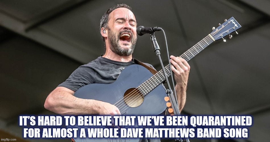 QUARANTINED FOR A WHOLE DMB SONG | IT’S HARD TO BELIEVE THAT WE’VE BEEN QUARANTINED
FOR ALMOST A WHOLE DAVE MATTHEWS BAND SONG | image tagged in dmb,dave matthews,dave,dave matthews band,quarantine,covid-19 | made w/ Imgflip meme maker