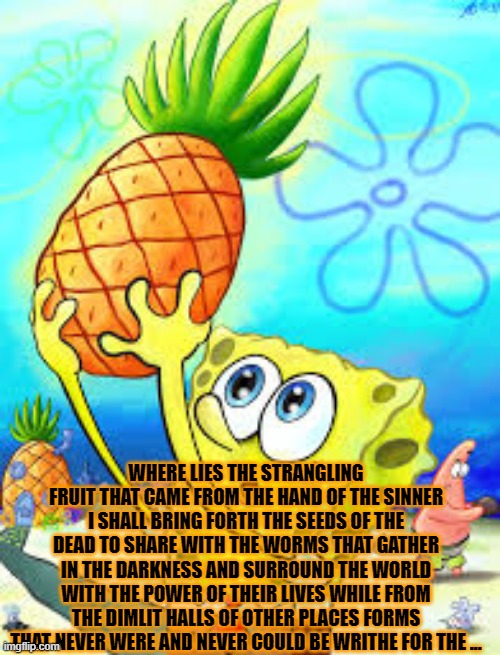 Spongebob in the Topographical Anomaly | WHERE LIES THE STRANGLING FRUIT THAT CAME FROM THE HAND OF THE SINNER I SHALL BRING FORTH THE SEEDS OF THE DEAD TO SHARE WITH THE WORMS THAT GATHER IN THE DARKNESS AND SURROUND THE WORLD WITH THE POWER OF THEIR LIVES WHILE FROM THE DIMLIT HALLS OF OTHER PLACES FORMS THAT NEVER WERE AND NEVER COULD BE WRITHE FOR THE ... | image tagged in memes,books | made w/ Imgflip meme maker