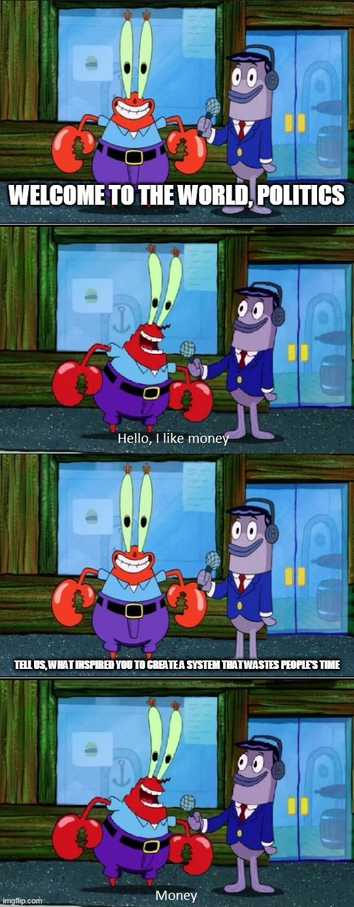 Politics in a nutshell | WELCOME TO THE WORLD, POLITICS; TELL US, WHAT INSPIRED YOU TO CREATE A SYSTEM THAT WASTES PEOPLE'S TIME | image tagged in mr krabs money extended,politics,government,voting,greed,money | made w/ Imgflip meme maker