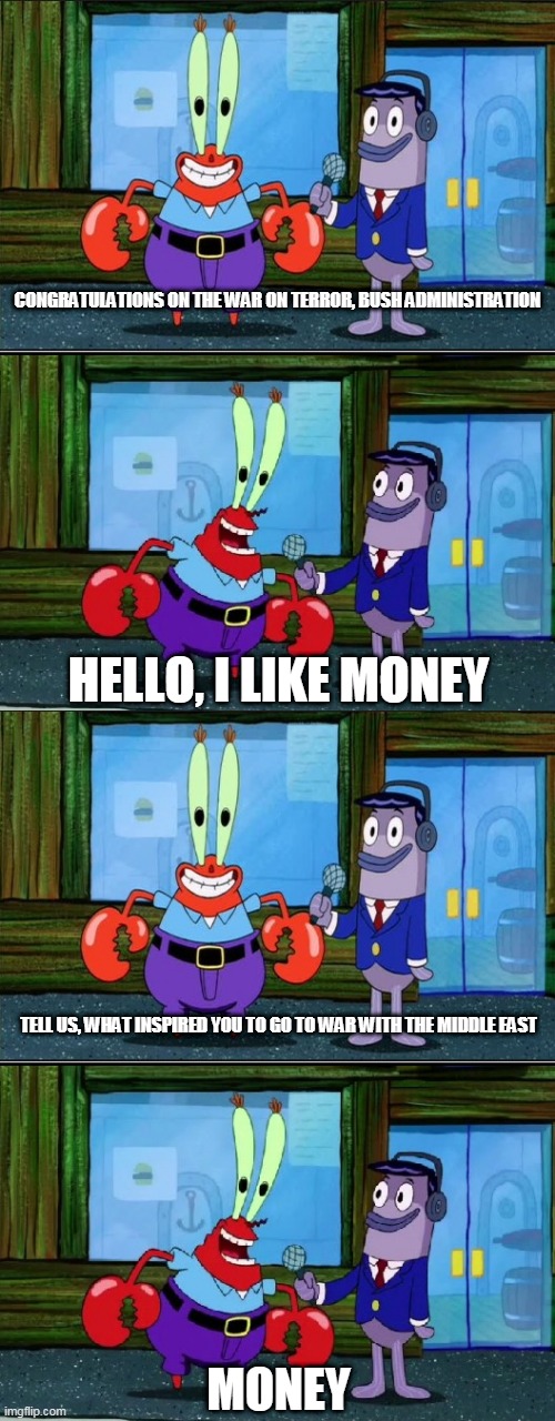 The War On Terror in a nutshell | CONGRATULATIONS ON THE WAR ON TERROR, BUSH ADMINISTRATION; HELLO, I LIKE MONEY; TELL US, WHAT INSPIRED YOU TO GO TO WAR WITH THE MIDDLE EAST; MONEY | image tagged in mr krabs money extended,war on terror,bush administration,middle east,greed,money | made w/ Imgflip meme maker