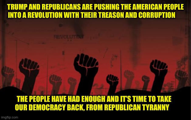 revolutionnik | TRUMP AND REPUBLICANS ARE PUSHING THE AMERICAN PEOPLE INTO A REVOLUTION WITH THEIR TREASON AND CORRUPTION; THE PEOPLE HAVE HAD ENOUGH AND IT’S TIME TO TAKE         OUR DEMOCRACY BACK, FROM REPUBLICAN TYRANNY | image tagged in revolutionnik | made w/ Imgflip meme maker