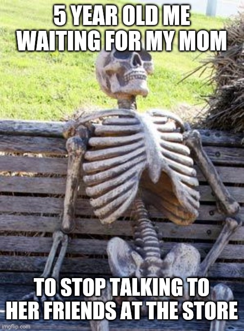 Waiting Skeleton | 5 YEAR OLD ME WAITING FOR MY MOM; TO STOP TALKING TO HER FRIENDS AT THE STORE | image tagged in memes,waiting skeleton | made w/ Imgflip meme maker
