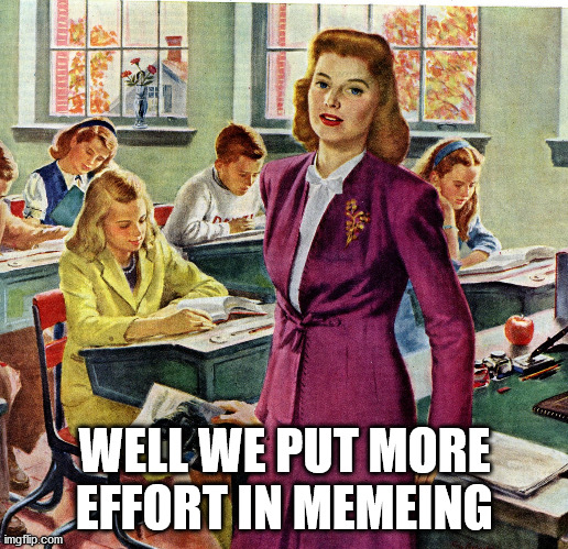 1940s schoolteacher | WELL WE PUT MORE EFFORT IN MEMEING | image tagged in 1940s schoolteacher | made w/ Imgflip meme maker