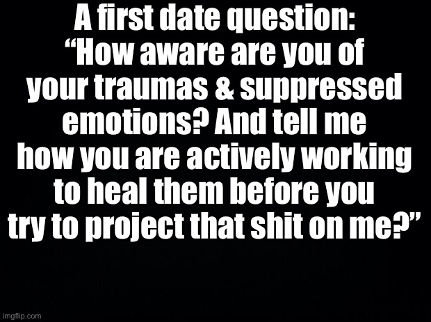 Black background | A first date question: “How aware are you of your traumas & suppressed emotions? And tell me how you are actively working to heal them before you try to project that shit on me?” | image tagged in black background | made w/ Imgflip meme maker