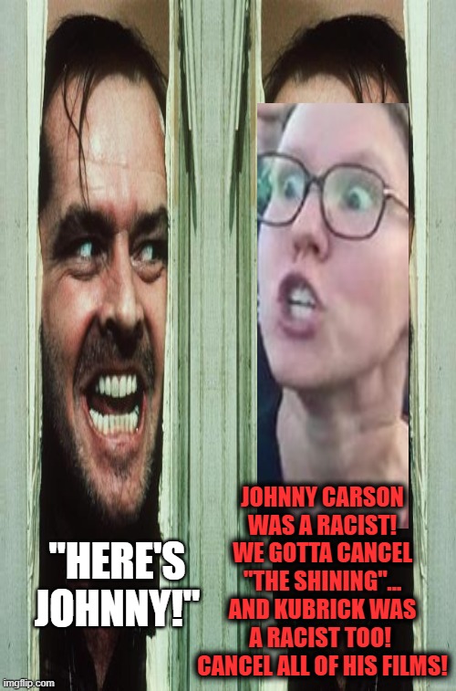 JOHNNY CARSON
WAS A RACIST!
WE GOTTA CANCEL
"THE SHINING"...
AND KUBRICK WAS A RACIST TOO!  CANCEL ALL OF HIS FILMS! "HERE'S JOHNNY!" | image tagged in wake up,sheeple,snowflakes,cnn fake news,cancelled,trump 2020 | made w/ Imgflip meme maker