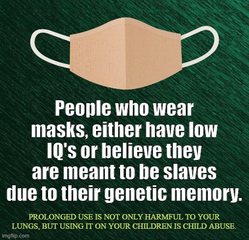 Herd-Conformity | People who wear masks, either have low IQ's or believe they are meant to be slaves due to their genetic memory. PROLONGED USE IS NOT ONLY HARMFUL TO YOUR LUNGS, BUT USING IT ON YOUR CHILDREN IS CHILD ABUSE. | image tagged in covid-19,coronavirus,masks,social distancing,lockdown,mandate | made w/ Imgflip meme maker