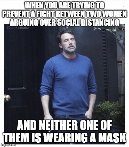 Mask please | WHEN YOU ARE TRYING TO PREVENT A FIGHT BETWEEN TWO WOMEN ARGUING OVER SOCIAL DISTANCING; AND NEITHER ONE OF THEM IS WEARING A MASK | image tagged in ben affleck smoking | made w/ Imgflip meme maker