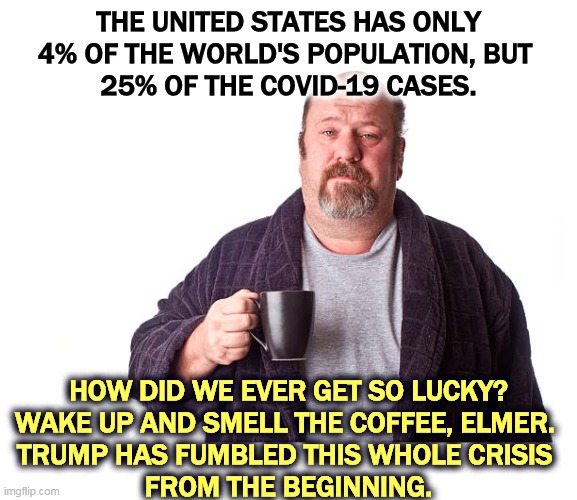 The buck stops here, whether Trump likes it or not. | THE UNITED STATES HAS ONLY
4% OF THE WORLD'S POPULATION, BUT 
25% OF THE COVID-19 CASES. HOW DID WE EVER GET SO LUCKY?
WAKE UP AND SMELL THE COFFEE, ELMER. 
TRUMP HAS FUMBLED THIS WHOLE CRISIS 
FROM THE BEGINNING. | image tagged in pandemic,trump,incompetence,coronavirus,covid-19 | made w/ Imgflip meme maker
