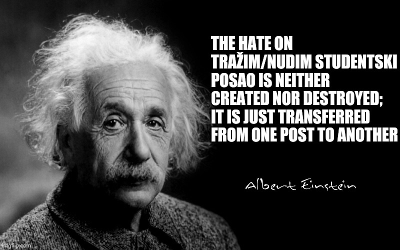 Albert Einstein | THE HATE ON TRAŽIM/NUDIM STUDENTSKI POSAO IS NEITHER CREATED NOR DESTROYED; IT IS JUST TRANSFERRED FROM ONE POST TO ANOTHER | image tagged in albert einstein | made w/ Imgflip meme maker