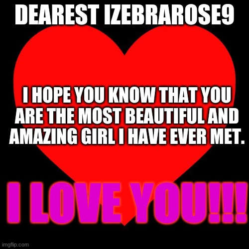 I LOVE YOU IZEBRAROSE9!!! | DEAREST IZEBRAROSE9; I HOPE YOU KNOW THAT YOU ARE THE MOST BEAUTIFUL AND AMAZING GIRL I HAVE EVER MET. I LOVE YOU!!! | image tagged in heart,memes,love,l friggin love ya | made w/ Imgflip meme maker