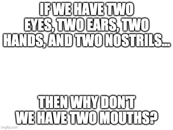 Imagine that | IF WE HAVE TWO EYES, TWO EARS, TWO HANDS, AND TWO NOSTRILS…; THEN WHY DON'T WE HAVE TWO MOUTHS? | image tagged in blank white template | made w/ Imgflip meme maker