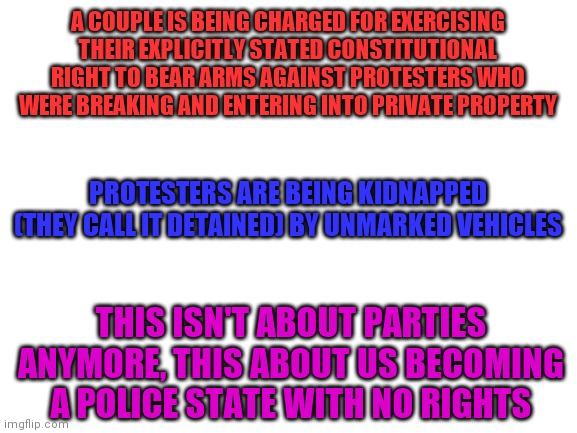 Blank White Template | A COUPLE IS BEING CHARGED FOR EXERCISING THEIR EXPLICITLY STATED CONSTITUTIONAL RIGHT TO BEAR ARMS AGAINST PROTESTERS WHO WERE BREAKING AND ENTERING INTO PRIVATE PROPERTY; PROTESTERS ARE BEING KIDNAPPED (THEY CALL IT DETAINED) BY UNMARKED VEHICLES; THIS ISN'T ABOUT PARTIES ANYMORE, THIS ABOUT US BECOMING A POLICE STATE WITH NO RIGHTS | image tagged in blank white template,memes | made w/ Imgflip meme maker