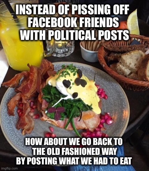 INSTEAD OF PISSING OFF 
FACEBOOK FRIENDS
 WITH POLITICAL POSTS; HOW ABOUT WE GO BACK TO 
THE OLD FASHIONED WAY BY POSTING WHAT WE HAD TO EAT | image tagged in facebook | made w/ Imgflip meme maker