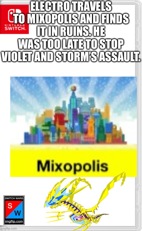 And now they have part of a machine that will give them the power to control time and space and altar reality. | ELECTRO TRAVELS TO MIXOPOLIS AND FINDS IT IN RUINS. HE WAS TOO LATE TO STOP VIOLET AND STORM’S ASSAULT. | image tagged in switch wars template | made w/ Imgflip meme maker