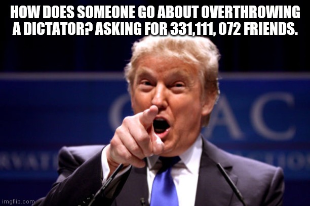 Your President BWHA-HA-HA! | HOW DOES SOMEONE GO ABOUT OVERTHROWING A DICTATOR? ASKING FOR 331,111, 072 FRIENDS. | image tagged in your president bwha-ha-ha | made w/ Imgflip meme maker