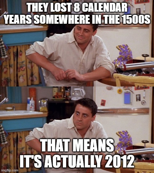 For any of you who don't get it, the Mayan calendar ended in 2012, so everyone thought the world would end. But it didn't. Or so | THEY LOST 8 CALENDAR YEARS SOMEWHERE IN THE 1500S; THAT MEANS IT'S ACTUALLY 2012 | image tagged in joey meme | made w/ Imgflip meme maker