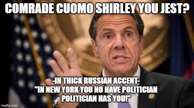 Gov cuomo | COMRADE CUOMO SHIRLEY YOU JEST? -IN THICK RUSSIAN ACCENT-
"IN NEW YORK YOU NO HAVE POLITICIAN
POLITICIAN HAS YOU!" | image tagged in gov cuomo | made w/ Imgflip meme maker