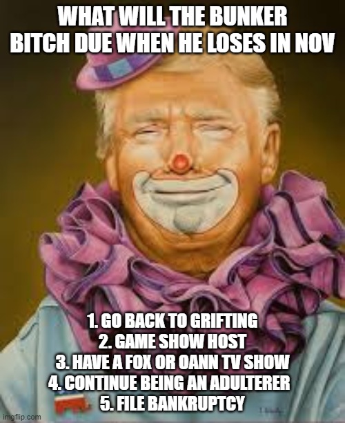 little bunker bitch | WHAT WILL THE BUNKER BITCH DUE WHEN HE LOSES IN NOV; 1. GO BACK TO GRIFTING
2. GAME SHOW HOST
3. HAVE A FOX OR OANN TV SHOW
4. CONTINUE BEING AN ADULTERER  
5. FILE BANKRUPTCY | image tagged in donald trump | made w/ Imgflip meme maker