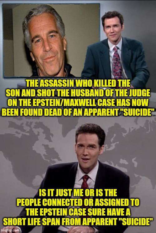 Attempted Assassin Of Judge On The Epstein/Maxwell Case Now Found Dead Of, Well Just Guess... | THE ASSASSIN WHO KILLED THE SON AND SHOT THE HUSBAND OF THE JUDGE ON THE EPSTEIN/MAXWELL CASE HAS NOW BEEN FOUND DEAD OF AN APPARENT "SUICIDE"; IS IT JUST ME OR IS THE PEOPLE CONNECTED OR ASSIGNED TO THE EPSTEIN CASE SURE HAVE A SHORT LIFE SPAN FROM APPARENT "SUICIDE" | image tagged in weekend update with norm,epstein,assassin,suicide,judge,political meme | made w/ Imgflip meme maker