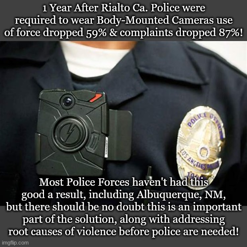 1 Year After Rialto Ca. Police were required to wear Body-Mounted Cameras use of force dropped 59% & complaints dropped 87%! Most Police Forces haven't had this good a result, including Albuquerque, NM, but there should be no doubt this is an important part of the solution, along with addressing root causes of violence before police are needed! | made w/ Imgflip meme maker