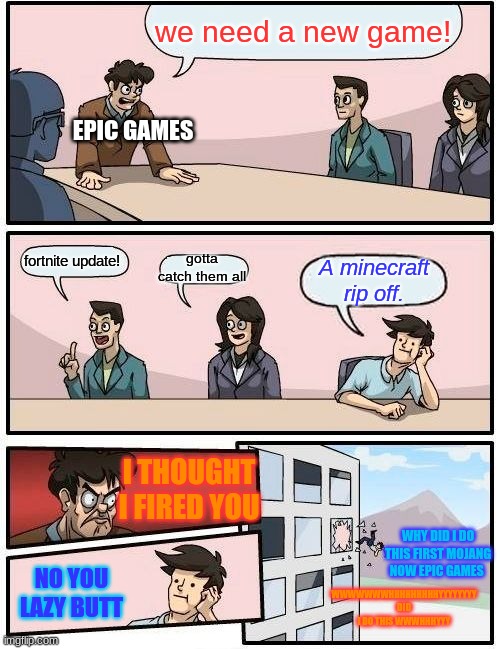 Boardroom Meeting Suggestion | we need a new game! EPIC GAMES; gotta catch them all; fortnite update! A minecraft rip off. I THOUGHT I FIRED YOU; WHY DID I DO THIS FIRST MOJANG NOW EPIC GAMES; NO YOU LAZY BUTT; WWWWWWWHHHHHHHHHYYYYYYYY DID I DO THIS WWWHHHYYY | image tagged in memes,boardroom meeting suggestion | made w/ Imgflip meme maker