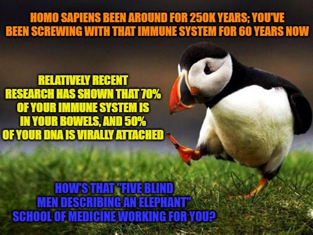 Unpopular Opinion Puffin Meme | HOMO SAPIENS BEEN AROUND FOR 250K YEARS; YOU'VE BEEN SCREWING WITH THAT IMMUNE SYSTEM FOR 60 YEARS NOW; RELATIVELY RECENT RESEARCH HAS SHOWN THAT 70% OF YOUR IMMUNE SYSTEM IS IN YOUR BOWELS, AND 50% OF YOUR DNA IS VIRALLY ATTACHED; HOW'S THAT "FIVE BLIND MEN DESCRIBING AN ELEPHANT" SCHOOL OF MEDICINE WORKING FOR YOU? | image tagged in memes,unpopular opinion puffin | made w/ Imgflip meme maker