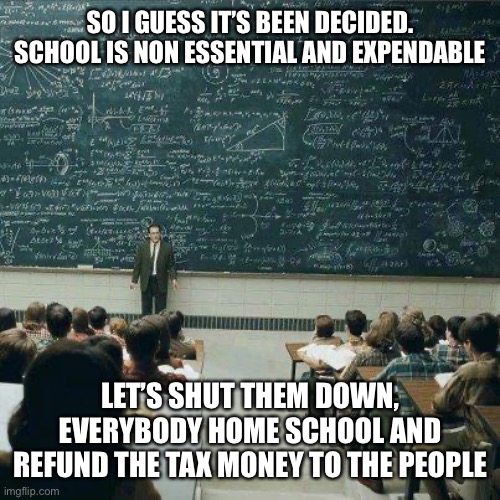 School | SO I GUESS IT’S BEEN DECIDED. SCHOOL IS NON ESSENTIAL AND EXPENDABLE; LET’S SHUT THEM DOWN, EVERYBODY HOME SCHOOL AND REFUND THE TAX MONEY TO THE PEOPLE | image tagged in school,homework,taxes | made w/ Imgflip meme maker