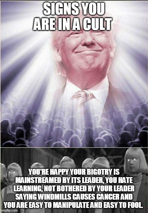 Congratulations Trumpers - You are in a cult | SIGNS YOU ARE IN A CULT; YOU'RE HAPPY YOUR BIGOTRY IS MAINSTREAMED BY ITS LEADER, YOU HATE LEARNING, NOT BOTHERED BY YOUR LEADER SAYING WINDMILLS CAUSES CANCER AND YOU ARE EASY TO MANIPULATE AND EASY TO FOOL. | image tagged in donald trump,trump supporters,republicans,cult | made w/ Imgflip meme maker