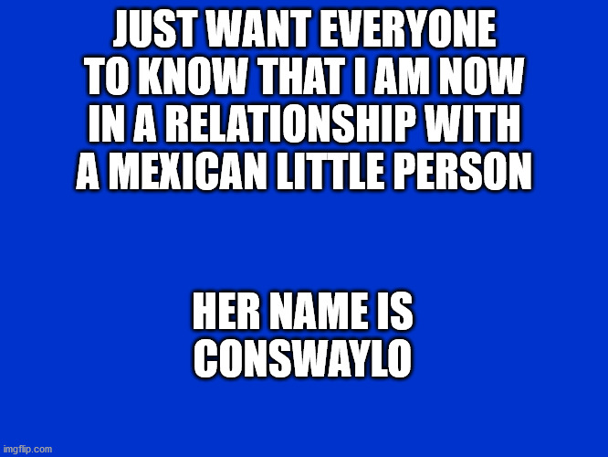 joke | JUST WANT EVERYONE TO KNOW THAT I AM NOW IN A RELATIONSHIP WITH A MEXICAN LITTLE PERSON; HER NAME IS
CONSWAYLO | image tagged in jeopardy blank | made w/ Imgflip meme maker