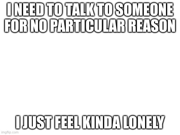.-. | I NEED TO TALK TO SOMEONE FOR NO PARTICULAR REASON; I JUST FEEL KINDA LONELY | image tagged in blank white template | made w/ Imgflip meme maker