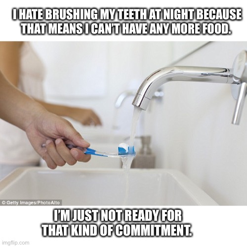 I ain’t got time for that | I HATE BRUSHING MY TEETH AT NIGHT BECAUSE
THAT MEANS I CAN’T HAVE ANY MORE FOOD. I’M JUST NOT READY FOR THAT KIND OF COMMITMENT. | image tagged in brushing teeth,commitment,eating,memes,funny,funny memes | made w/ Imgflip meme maker