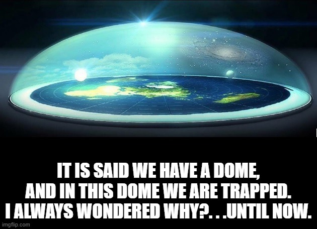 Dome Over Flat Earth | IT IS SAID WE HAVE A DOME, AND IN THIS DOME WE ARE TRAPPED. I ALWAYS WONDERED WHY?. . .UNTIL NOW. | image tagged in dome over flat earth | made w/ Imgflip meme maker