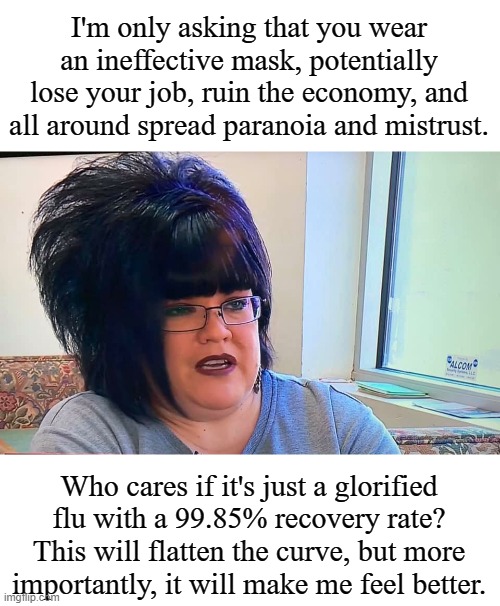 Mega Karen | I'm only asking that you wear an ineffective mask, potentially lose your job, ruin the economy, and all around spread paranoia and mistrust. Who cares if it's just a glorified flu with a 99.85% recovery rate? This will flatten the curve, but more importantly, it will make me feel better. | image tagged in mega karen | made w/ Imgflip meme maker