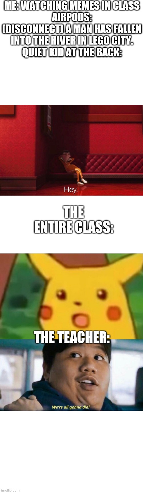 The butt-er fly effect | ME: WATCHING MEMES IN CLASS
AIRPODS: (DISCONNECT) A MAN HAS FALLEN INTO THE RIVER IN LEGO CITY.
QUIET KID AT THE BACK:; THE ENTIRE CLASS:; THE TEACHER: | image tagged in memes,surprised pikachu,vector,we're all gonna die | made w/ Imgflip meme maker