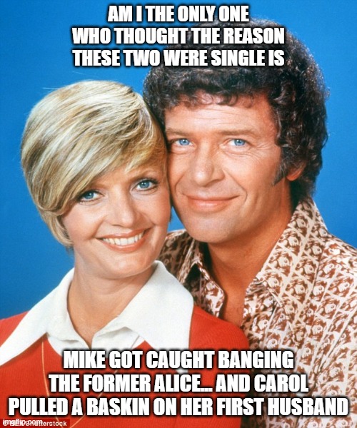 brady bunch | AM I THE ONLY ONE WHO THOUGHT THE REASON THESE TWO WERE SINGLE IS; MIKE GOT CAUGHT BANGING THE FORMER ALICE... AND CAROL PULLED A BASKIN ON HER FIRST HUSBAND | image tagged in brady bunch | made w/ Imgflip meme maker