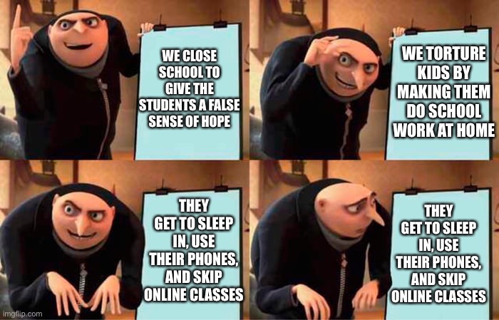 A teacher’s thought process | WE TORTURE KIDS BY MAKING THEM DO SCHOOL WORK AT HOME; WE CLOSE SCHOOL TO GIVE THE STUDENTS A FALSE SENSE OF HOPE; THEY GET TO SLEEP IN, USE THEIR PHONES, AND SKIP ONLINE CLASSES; THEY GET TO SLEEP IN, USE THEIR PHONES, AND SKIP ONLINE CLASSES | image tagged in grus evil plan | made w/ Imgflip meme maker