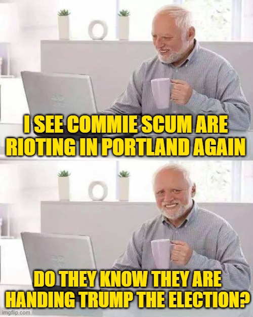 Hide the Pain Harold Meme | I SEE COMMIE SCUM ARE RIOTING IN PORTLAND AGAIN DO THEY KNOW THEY ARE HANDING TRUMP THE ELECTION? | image tagged in memes,hide the pain harold | made w/ Imgflip meme maker